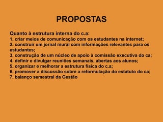 PROPOSTAS
Quanto à estrutura interna do c.a:
1. criar meios de comunicação com os estudantes na internet;
2. construir um jornal mural com informações relevantes para os
estudantes;
3. construção de um núcleo de apoio à comissão executiva do ca;
4. definir e divulgar reuniões semanais, abertas aos alunos;
5. organizar e melhorar a estrutura física do c.a;
6. promover a discussão sobre a reformulação do estatuto do ca;
7. balanço semestral da Gestão
 