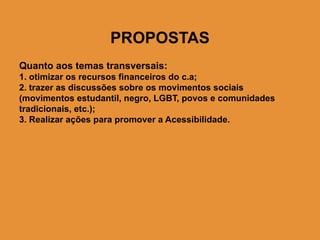 PROPOSTAS
Quanto aos temas transversais:
1. otimizar os recursos financeiros do c.a;
2. trazer as discussões sobre os movimentos sociais
(movimentos estudantil, negro, LGBT, povos e comunidades
tradicionais, etc.);
3. Realizar ações para promover a Acessibilidade.
 