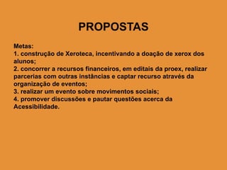 PROPOSTAS
Metas:
1. construção de Xeroteca, incentivando a doação de xerox dos
alunos;
2. concorrer a recursos financeiros, em editais da proex, realizar
parcerias com outras instâncias e captar recurso através da
organização de eventos;
3. realizar um evento sobre movimentos sociais;
4. promover discussões e pautar questões acerca da
Acessibilidade.
 