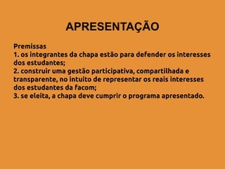 APRESENTAÇÃO
Premissas
1. os integrantes da chapa estão para defender os interesses
dos estudantes;
2. construir uma gestão participativa, compartilhada e
transparente, no intuito de representar os reais interesses
dos estudantes da facom;
3. se eleita, a chapa deve cumprir o programa apresentado.
 