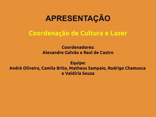 APRESENTAÇÃO
        Coordenação de Cultura e Lazer

                       Coordenadores:
               Alexandre Galvão e Raul de Castro

                              Equipe:
André Oliveira, Camila Brito, Matheus Sampaio, Rodrigo Chamusca
                         e Valdíria Souza
 
