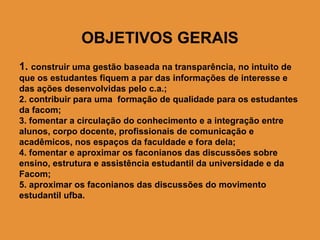 OBJETIVOS GERAIS
1. construir uma gestão baseada na transparência, no intuito de
que os estudantes fiquem a par das informações de interesse e
das ações desenvolvidas pelo c.a.;
2. contribuir para uma formação de qualidade para os estudantes
da facom;
3. fomentar a circulação do conhecimento e a integração entre
alunos, corpo docente, profissionais de comunicação e
acadêmicos, nos espaços da faculdade e fora dela;
4. fomentar e aproximar os faconianos das discussões sobre
ensino, estrutura e assistência estudantil da universidade e da
Facom;
5. aproximar os faconianos das discussões do movimento
estudantil ufba.
 