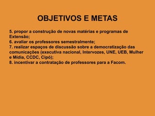 OBJETIVOS E METAS
5. propor a construção de novas matérias e programas de
Extensão;
6. avaliar os professores semestralmente;
7. realizar espaços de discussão sobre a democratização das
comunicações (executiva nacional, Intervozes, UNE, UEB, Mulher
e Mídia, CCDC, Cipó);
8. incentivar a contratação de professores para a Facom.
 