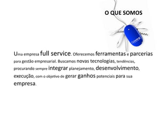 O QUE SOMOS




Uma empresa full service. Oferecemos ferramentas e parcerias 
para gestão empresarial. Buscamos novas tecnologias, tendências, 
procurando sempre integrar planejamento, desenvolvimento, 
execução, com o objeDvo de gerar ganhos potenciais para sua 
empresa.
 