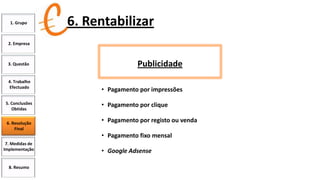 1. Grupo

6. Rentabilizar

2. Empresa

3. Questão

4. Trabalho
Efectuado
5. Conclusões
Obtidas
6. Resolução
Final

Publicidade
• Pagamento por impressões

• Pagamento por clique
• Pagamento por registo ou venda
• Pagamento fixo mensal

7. Medidas de
Implementação

8. Resumo

• Google Adsense

 