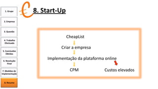 1. Grupo

8. Start-Up

2. Empresa

3. Questão

CheapList
4. Trabalho
Efectuado

Criar a empresa
5. Conclusões
Obtidas
6. Resolução
Final
7. Medidas de
Implementação

8. Resumo

Implementação da plataforma online

CPM

Custos elevados

 