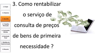 1. Grupo

2. Empresa

3. Como rentabilizar
o serviço de

3. Questão

4. Trabalho
Efectuado

consulta de preços

5. Conclusões
Obtidas
6. Resolução
Final
7. Medidas de
Implementação

8. Resumo

de bens de primeira
necessidade ?

 