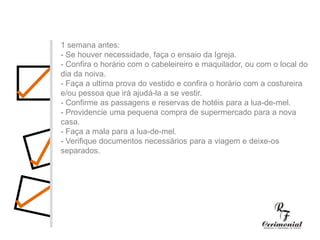 1 semana antes:- Se houver necessidade, faça o ensaio da Igreja.- Confira o horário com o cabeleireiro e maquilador, ou com o local do dia da noiva.- Faça a ultima prova do vestido e confira o horário com a costureira e/ou pessoa que irá ajudá-la a se vestir.- Confirme as passagens e reservas de hotéis para a lua-de-mel.- Providencie uma pequena compra de supermercado para a nova casa.- Faça a mala para a lua-de-mel.- Verifique documentos necessários para a viagem e deixe-os separados.1 ano antes:- Decidir dia, hora e local para a cerimônia religiosa e a festa do casamento. Checar se a igreja e o salão escolhidos estarão disponíveis no dia e horário desejados.- Procurar o futuro imóvel.- Fazer uma lista preliminar dos convidados, para ter uma noção se a igreja e salão de festas vão suportar o número de convidados, e principalmente para realizar uma estimativa das despesas com o casamento.- Comece a faze uma lista dos principais fornecedores (fotógrafos, músicos, decoradores,cabeleireiros, etc.) cujo trabalho você gostaria de conhecer.