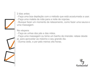 1 ano antes:- Decidir dia, hora e local para a cerimônia religiosa e a festa do casamento. Checar se a igreja e o salão escolhidos estarão disponíveis no dia e horário desejados.- Procurar o futuro imóvel.- Fazer uma lista preliminar dos convidados, para ter uma noção se a igreja e salão de festas vão suportar o número de convidados, e principalmente para realizar uma estimativa das despesas com o casamento.- Comece a faze uma lista dos principais fornecedores (fotógrafos, músicos, decoradores,cabeleireiros, etc.) cujo trabalho você gostaria de conhecer.2 dias antes:- Faça uma boa depilação com o método que está acostumada a usar.- Faça uma maleta de mão para a noite de núpcias.- Busque fazer um momento de relaxamento, como fazer uma sauna e uma massagem.Na véspera:- Faça as unhas dos pés e das mãos.- Faça uma massagem ou tome um banho de imersão: relaxe desde já, para aproveitar ao máximo o seu grande dia.- Durma cedo, e por pelo menos oito horas.
