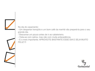 1 ano antes:- Decidir dia, hora e local para a cerimônia religiosa e a festa do casamento. Checar se a igreja e o salão escolhidos estarão disponíveis no dia e horário desejados.- Procurar o futuro imóvel.- Fazer uma lista preliminar dos convidados, para ter uma noção se a igreja e salão de festas vão suportar o número de convidados, e principalmente para realizar uma estimativa das despesas com o casamento.- Comece a faze uma lista dos principais fornecedores (fotógrafos, músicos, decoradores,cabeleireiros, etc.) cujo trabalho você gostaria de conhecer.No dia do casamento:- Um despertar tranqüilo e um bom café da manhã vão prepará-la para o seu grande dia.- Descanse um pouco antes de ir ao cabeleireiro.- Vista-se com calma, mas não com muita antecedência.- E o mais importante: APROVEITE BASTANTE ESSE DIA E SEJA MUITO FELIZ !!!