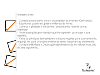 1 ano antes:- Decidir dia, hora e local para a cerimônia religiosa e a festa do casamento. Checar se a igreja e o salão escolhidos estarão disponíveis no dia e horário desejados.- Procurar o futuro imóvel.- Fazer uma lista preliminar dos convidados, para ter uma noção se a igreja e salão de festas vão suportar o número de convidados, e principalmente para realizar uma estimativa das despesas com o casamento.- Comece a faze uma lista dos principais fornecedores (fotógrafos, músicos, decoradores,cabeleireiros, etc.) cujo trabalho você gostaria de conhecer.8 meses antes:- Contrate a consultoria de um organizador de eventos (Cerimonial).- Escolha os padrinhos, pajens e damas de honra.- Comece a planejar a lua-de-mel, pesquisando roteiros de seu interesse.- Inicie a pesquisa por vestidos que lhe agradem para fazer a sua escolha.- Visite os principais fornecedores e discuta opções para sua cerimônia, o que já lhe dará uma idéia melhor de como trabalhar seu orçamento.- Contrate o Buffet e a Decoração (geralmente são os valores mais alto de seu orçamento).