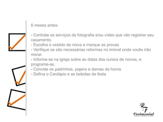 1 ano antes:- Decidir dia, hora e local para a cerimônia religiosa e a festa do casamento. Checar se a igreja e o salão escolhidos estarão disponíveis no dia e horário desejados.- Procurar o futuro imóvel.- Fazer uma lista preliminar dos convidados, para ter uma noção se a igreja e salão de festas vão suportar o número de convidados, e principalmente para realizar uma estimativa das despesas com o casamento.- Comece a faze uma lista dos principais fornecedores (fotógrafos, músicos, decoradores,cabeleireiros, etc.) cujo trabalho você gostaria de conhecer.