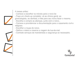 4 meses antes:- Comece a escolher os móveis para o novo lar.- Faça um check-up completo: vá ao clínico geral, ao ginecologista, ao dentista, e fale para seu noivo fazer o mesmo.- Escolha e compre as alianças, junto com o noivo..- Comece a providenciar a documentação para o casamento civil e religioso.- Escolher a roupa do noivo.- Defina o roteiro e reserve a viagem de lua-de-mel.- Contrate serviços de manobristas e segurança se necessário.1 ano antes:- Decidir dia, hora e local para a cerimônia religiosa e a festa do casamento. Checar se a igreja e o salão escolhidos estarão disponíveis no dia e horário desejados.- Procurar o futuro imóvel.- Fazer uma lista preliminar dos convidados, para ter uma noção se a igreja e salão de festas vão suportar o número de convidados, e principalmente para realizar uma estimativa das despesas com o casamento.- Comece a faze uma lista dos principais fornecedores (fotógrafos, músicos, decoradores,cabeleireiros, etc.) cujo trabalho você gostaria de conhecer.