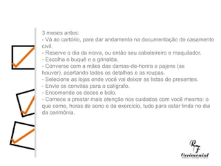 1 ano antes:- Decidir dia, hora e local para a cerimônia religiosa e a festa do casamento. Checar se a igreja e o salão escolhidos estarão disponíveis no dia e horário desejados.- Procurar o futuro imóvel.- Fazer uma lista preliminar dos convidados, para ter uma noção se a igreja e salão de festas vão suportar o número de convidados, e principalmente para realizar uma estimativa das despesas com o casamento.- Comece a faze uma lista dos principais fornecedores (fotógrafos, músicos, decoradores,cabeleireiros, etc.) cujo trabalho você gostaria de conhecer.3 meses antes:- Vá ao cartório, para dar andamento na documentação do casamento civil.- Reserve o dia da noiva, ou então seu cabeleireiro e maquilador.- Escolha o buquê e a grinalda. - Converse com a mães das damas-de-honra e pajens (se houver), acertando todos os detalhes e as roupas.- Selecione as lojas onde você vai deixar as listas de presentes.- Envie os convites para o calígrafo.- Encomende os doces e bolo.- Comece a prestar mais atenção nos cuidados com você mesma: o que come, horas de sono e de exercício, tudo para estar linda no dia da cerimônia.