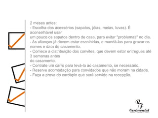 1 ano antes:- Decidir dia, hora e local para a cerimônia religiosa e a festa do casamento. Checar se a igreja e o salão escolhidos estarão disponíveis no dia e horário desejados.- Procurar o futuro imóvel.- Fazer uma lista preliminar dos convidados, para ter uma noção se a igreja e salão de festas vão suportar o número de convidados, e principalmente para realizar uma estimativa das despesas com o casamento.- Comece a faze uma lista dos principais fornecedores (fotógrafos, músicos, decoradores,cabeleireiros, etc.) cujo trabalho você gostaria de conhecer.2 meses antes:- Escolha dos acessórios (sapatos, jóias, meias, luvas). É aconselhável usarum pouco os sapatos dentro de casa, para evitar "problemas" no dia.- As alianças já devem estar escolhidas, e mandá-las para gravar os nomes e data do casamento.- Comece a distribuição dos convites, que devem estar entregues até 3 semanas antesdo casamento.- Contrate um carro para levá-la ao casamento, se necessário.- Reserve acomodação para convidados que não moram na cidade.- Faça a prova do cardápio que será servido na recepção.