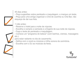 45 dias antes:- Peça sugestões sobre penteado e maquilagem, e marque um teste. - Peça para uma amiga organizar o Chá de cozinha ou Chá Bar, não esqueça de dar sua lista.1 mês antes:- Reserve o hotel para a noite de núpcias.- Escolha e compre a camisola e a lingerie de sua noite de núpcias.- Faça o teste de penteado e maquilagem.- Comece um "programa de beleza" (com banhos, cremes, massagens etc.) para estar radiante no dia do casamento.- Defina com o coral ou músicos a trilha sonora da cerimônia.- Escolha com o DJ as músicas da festa.45 dias antes:- Peça sugestões sobre penteado e maquilagem, e marque um teste. - Peça para uma amiga organizar o Chá de cozinha ou Chá Bar, não esqueça de dar sua lista.1 mês antes:- Reserve o hotel para a noite de núpcias.- Escolha e compre a camisola e a lingerie de sua noite de núpcias.- Faça o teste de penteado e maquilagem.- Comece um "programa de beleza" (com banhos, cremes, massagens etc.) para estar radiante no dia do casamento.- Defina com o coral ou músicos a trilha sonora da cerimônia.- Escolha com o DJ as músicas da festa.