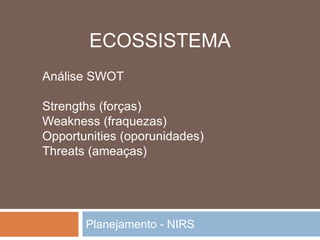 Planejamento - NIRS
Análise SWOT
Strengths (forças)
Weakness (fraquezas)
Opportunities (oporunidades)
Threats (ameaças)
ECOSSISTEMA
 