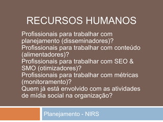 Planejamento - NIRS
Profissionais para trabalhar com
planejamento (disseminadores)?
Profissionais para trabalhar com conteúdo
(alimentadores)?
Profissionais para trabalhar com SEO &
SMO (otimizadores)?
Profissionais para trabalhar com métricas
(monitoramento)?
Quem já está envolvido com as atividades
de mídia social na organização?
RECURSOS HUMANOS
 
