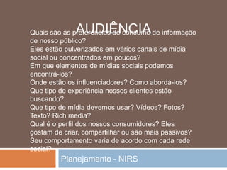 Planejamento - NIRS
Quais são as preferências de consumo de informação
de nosso público?
Eles estão pulverizados em vários canais de mídia
social ou concentrados em poucos?
Em que elementos de mídias sociais podemos
encontrá-los?
Onde estão os influenciadores? Como abordá-los?
Que tipo de experiência nossos clientes estão
buscando?
Que tipo de mídia devemos usar? Vídeos? Fotos?
Texto? Rich media?
Qual é o perfil dos nossos consumidores? Eles
gostam de criar, compartilhar ou são mais passivos?
Seu comportamento varia de acordo com cada rede
social?
AUDIÊNCIA
 