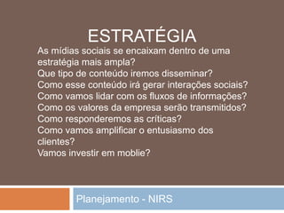 Planejamento - NIRS
As mídias sociais se encaixam dentro de uma
estratégia mais ampla?
Que tipo de conteúdo iremos disseminar?
Como esse conteúdo irá gerar interações sociais?
Como vamos lidar com os fluxos de informações?
Como os valores da empresa serão transmitidos?
Como responderemos as críticas?
Como vamos amplificar o entusiasmo dos
clientes?
Vamos investir em moblie?
ESTRATÉGIA
 