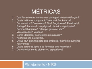 Planejamento - NIRS
1. Que ferramentas vamos usar para gerir nossos esforços?
2. Quais métricas nos guiarão? Alertas? Bookmarks?
Comentários? Downloads? Fãs? Seguidores? Feedback?
Ratings? Impressão de página? Usuários registrados?
Compartilhamento? O tempo gasto no site?
Visualizações? Vendas?
3. Como identificar as métricas de sucesso?
4. As metas são ajustáveis?
5. O que ROI significa para sua empresa? Somente aumento
nas vendas?
6. Quais serão os tipos e os formatos dos relatórios?
7. Os relatórios serão globais ou específicos?
MÉTRICAS
 