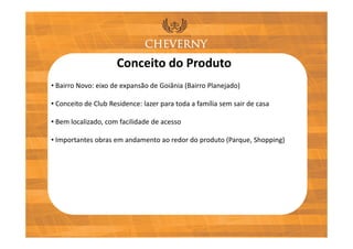 Conceito do Produto
• Bairro Novo: eixo de expansão de Goiânia (Bairro Planejado)

• Conceito de Club Residence: lazer para toda a família sem sair de casa

• Bem localizado, com facilidade de acesso

• Importantes obras em andamento ao redor do produto (Parque, Shopping)
 