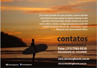 Caso tenha gostado do nosso produto e queira agendar 
uma visita em nosso espaço ou queira conversar sobre 
assuntos comerciais faça contato através de um dos 
canais abaixo e tenha a certeza que você será muito bem 
recebido em nosso universo dos skates para surfar. 
Obrigado pela oportunidade! Aloha, 
contatos 
Fone:(11)7765-9310 
chicolongboards 
SHOWROOM/FÁBRICA 
RUAGUAXUPÉ,69-STO.ANDRÉ 
SITE 
E-MAIL 
www.chicolongboards.com.br 
chico@chicolongboards.com.br 
chicolongboards 
 