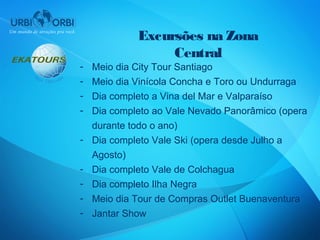 Excursões na Zona
                  Central
-   Meio dia City Tour Santiago
-   Meio dia Vinícola Concha e Toro ou Undurraga
-   Dia completo a Vina del Mar e Valparaíso
-   Dia completo ao Vale Nevado Panorâmico (opera
    durante todo o ano)
-   Dia completo Vale Ski (opera desde Julho a
    Agosto)
-   Dia completo Vale de Colchagua
-   Dia completo Ilha Negra
-   Meio dia Tour de Compras Outlet Buenaventura
-   Jantar Show
 