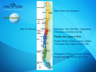 San Pedro de Atacama




Ilha de Páscoa   Santiago, Vina del Mar, Valparaiso,
                 Vinícolas e Centros de Ski
                 Região dos Lagos e Rios
                 Puerto Montt, Puerto Varas, Chiloe,
                 Travessia dos Lagos Andino, etc



                 Patagônia Chilena, Puerto Natales,
                 Punta Arenas, Torres del Paine
 