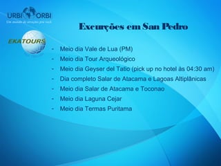 Excurções em San Pedro

-   Meio dia Vale de Lua (PM)
-   Meio dia Tour Arqueológico
-   Meio dia Geyser del Tatio (pick up no hotel às 04:30 am)
-   Dia completo Salar de Atacama e Lagoas Altiplânicas
-   Meio dia Salar de Atacama e Toconao
-   Meio dia Laguna Cejar
-   Meio dia Termas Puritama
 
