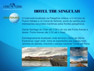 HOTEL THE SINGULAR
O hotel está localizado na Patagônia chilena, a 5 minutos de
Puerto Natales e no Canal de Señoret, ponto de partida para
interesantes excursões marítimas pelos fiordes patagônicos.

Desde Santiago do Chile são 3:30 h de voo até Punta Arenas e
desde Punta Arenas são 2:30 até o hotel.

Estrategicamente localizado onde termina o Seno de Última
Esperanza, lugar onde inicia as expedições aos lugares mais
remotos do planeta, incluindo o parque nacional Torres del Paine.
 