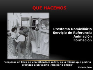 QUE HACEMOS
Prestamo Domiciliário
Serviçio de Referencia
Animación
Formación
“requisar un libro en una biblioteca móvil, es lo mismo que pedirlo
prestado a un vecino ,familiar o amigo”
Roberto Soto
 
