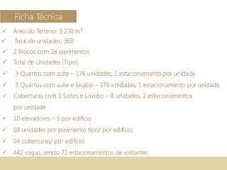  Área do Terreno: 5.270 m²
 2 Blocos com 28 pavimentos
 Total de Unidades (Tipo):
 3 Quartos com suíte – 176 unidades; 1 estacionamento por unidade
 3 Quartos com suíte e lavabo – 176 unidades; 1 estacionamento por unidade
 Coberturas com 3 Suítes e Lavabo – 8 unidades; 2 estacionamentos
por unidade
 10 elevadores – 5 por edifício
 08 unidades por pavimento tipo/ por edifício;
 04 coberturas/ por edifício;
 442 vagas, sendo 72 estacionamentos de visitantes
Ficha Técnica
 Total de unidades: 360
 