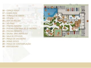 16 – ESPAÇO YOGA
17 – GAME ZONE
18 – TERRAÇO DE JOGOS
19 – FITNESS
20 – BAR DA PISCINA
21 – SOLÁRIO
22 – PISCINA ADULTO
23 – PISCINA COM RAIA DE 25 METROS
24 – PISCINA INFANTIL
25 – SAUNA, SPA E REPOUSO
26 – SALA DE ESTUDOS
27 – PRAÇA DE ENCONTRO
28 – HOME OFFICE
29 – PRAÇA DE CONTEMPLAÇÃO
30 - VERTEDOURO
 