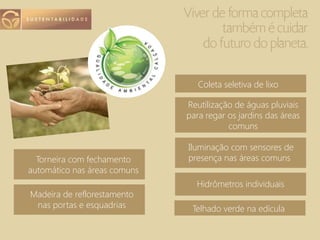 Telhado verde na edícula
Torneira com fechamento
automático nas áreas comuns
Madeira de reflorestamento
nas portas e esquadrias
Coleta seletiva de lixo
Reutilização de águas pluviais
para regar os jardins das áreas
comuns
Iluminação com sensores de
presença nas áreas comuns
Hidrômetros individuais
 