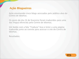 Ação Blogueiros
     Ação envolvendo cinco blogs acessados pelo público alvo do
     Centro de Idiomas.

     Os posts do dia 24 de fevereiro foram traduzidos para uma
     das língua oferecida pelo Centro de Idiomas.

     Um botão com a fala “Traduza” leva o leitor a uma página
     traduzida junto ao convite para acessar o site do Centro de
     Idiomas.

     Resultados:




07/02/11
 