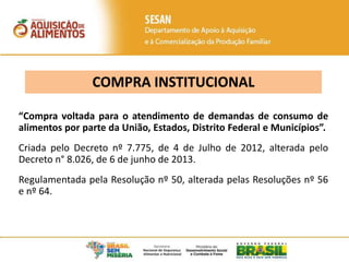 COMPRA INSTITUCIONAL
“Compra voltada para o atendimento de demandas de consumo de
alimentos por parte da União, Estados, Distrito Federal e Municípios”.
Criada pelo Decreto nº 7.775, de 4 de Julho de 2012, alterada pelo
Decreto n° 8.026, de 6 de junho de 2013.
Regulamentada pela Resolução nº 50, alterada pelas Resoluções nº 56
e nº 64.
 