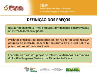 DEFINIÇÃO DOS PREÇOS
Realizar no mínimo 3 (três) pesquisas devidamente documentadas
no mercado local ou regional.
Produtos orgânicos ou agroecológicos, se não for possível realizar
pesquisa de mercado, podem ter acréscimo de até 30% sobre o
preço dos produtos convencionais.
É facultativo o uso dos preços de referência utilizados nas compras
do PNAE – Programa Nacional de Alimentação Escolar.
 