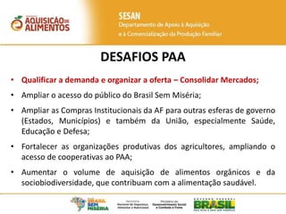 DESAFIOS PAA
• Qualificar a demanda e organizar a oferta – Consolidar Mercados;
• Ampliar o acesso do público do Brasil Sem Miséria;
• Ampliar as Compras Institucionais da AF para outras esferas de governo
(Estados, Municípios) e também da União, especialmente Saúde,
Educação e Defesa;
• Fortalecer as organizações produtivas dos agricultores, ampliando o
acesso de cooperativas ao PAA;
• Aumentar o volume de aquisição de alimentos orgânicos e da
sociobiodiversidade, que contribuam com a alimentação saudável.
 