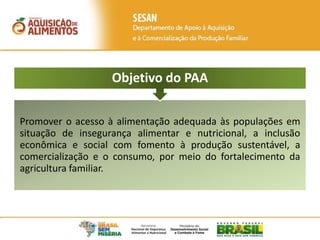 Promover o acesso à alimentação adequada às populações em
situação de insegurança alimentar e nutricional, a inclusão
econômica e social com fomento à produção sustentável, a
comercialização e o consumo, por meio do fortalecimento da
agricultura familiar.
Objetivo do PAA
 