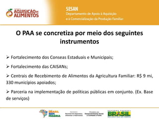 O PAA se concretiza por meio dos seguintes
instrumentos
 Fortalecimento dos Conseas Estaduais e Municipais;
 Fortalecimento das CAISANs;
 Centrais de Recebimento de Alimentos da Agricultura Familiar: R$ 9 mi,
330 municípios apoiados;
 Parceria na implementação de políticas públicas em conjunto. (Ex. Base
de serviços)
 