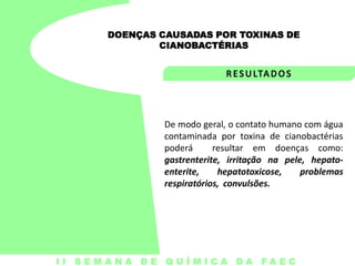 DOENÇAS CAUSADAS POR TOXINAS DE
CIANOBACTÉRIAS

De modo geral, o contato humano com água
contaminada por toxina de cianobactérias
poderá
resultar em doenças como:
gastrenterite, irritação na pele, hepatoenterite,
hepatotoxicose,
problemas
respiratórios, convulsões.

I I S E M A N A D E Q U Í M I C A DA FA E C

 