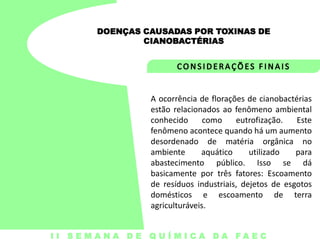 DOENÇAS CAUSADAS POR TOXINAS DE
CIANOBACTÉRIAS

A ocorrência de florações de cianobactérias
estão relacionados ao fenômeno ambiental
conhecido
como
eutrofização.
Este
fenômeno acontece quando há um aumento
desordenado de matéria orgânica no
ambiente
aquático
utilizado
para
abastecimento público. Isso se dá
basicamente por três fatores: Escoamento
de resíduos industriais, dejetos de esgotos
domésticos e escoamento de terra
agriculturáveis.
I I S E M A N A D E Q U Í M I C A DA FA E C

 