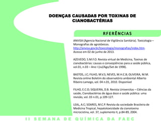 DOENÇAS CAUSADAS POR TOXINAS DE
CIANOBACTÉRIAS

ANVISA (Agencia Nacional de Vigilância Sanitária). Toxicologia –
Monografias de agrotóxicos.
http://anvisa.gov.br/toxicologia/monografias/index.htm.
Acesso em 02 de junho de 2013.
AZEVEDO, S.M.F.O. Revista virtual de Medicina, Toxinas de
cianobactérias: causas e conseqüências para a saúde pública,
vol.01, n.03 – Ano I (Jul/Ago/Set de 1998).
BASTOS, J.C; FILHO, M.V.S; NEVES, M.H.C.B; OLIVEIRA, M.M.
Revista online Boletim do observatório ambiental Alberto
Ribeiro Lamego, vol. 04 n.01, 2010. Disponível

FILHO, E.C.O; SIQUEIRA, D.B. Revista Universitas – Ciências da
saúde, Cianobactérias de água doce e saúde pública: uma
revisão, vol. 03 n.01, p.109-127.
LEAL, A.C; SOARES, M.C.P. Revista da sociedade Brasileira de
Medicina Tropical, hepatotoxicidade da cianotoxina
microcistina, vol. 37, suplemento II, p.84-89, 2004.

I I S E M A N A D E Q U Í M I C A DA FA E C

 