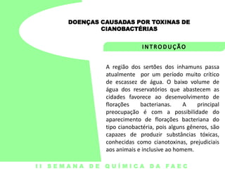 DOENÇAS CAUSADAS POR TOXINAS DE
CIANOBACTÉRIAS

A região dos sertões dos inhamuns passa
atualmente por um período muito crítico
de escassez de água. O baixo volume de
água dos reservatórios que abastecem as
cidades favorece ao desenvolvimento de
florações
bacterianas.
A
principal
preocupação é com a possibilidade do
aparecimento de florações bacteriana do
tipo cianobactéria, pois alguns gêneros, são
capazes de produzir substâncias tóxicas,
conhecidas como cianotoxinas, prejudiciais
aos animais e inclusive ao homem.
I I S E M A N A D E Q U Í M I C A DA FA E C

 