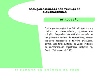 DOENÇAS CAUSADAS POR TOXINAS DE
CIANOBACTÉRIAS

Outra preocupação é o fato de que várias
toxinas de cianobactérias, quando em
solução não podem ser retiradas através de
um processo normal de tratamento, sendo
inclusive resistente a fervura (Azevedo,
1998). Esse fato, justifica os vários indícios
de contaminação registrado, inclusive no
Brasil (Teixeira et al, 1993).

I I S E M A N A D E Q U Í M I C A DA FA E C

 