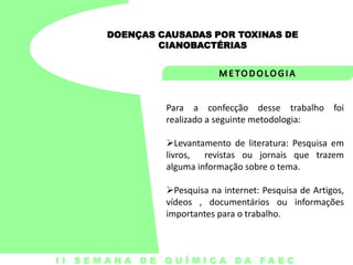 DOENÇAS CAUSADAS POR TOXINAS DE
CIANOBACTÉRIAS

Para a confecção desse trabalho foi
realizado a seguinte metodologia:

Levantamento de literatura: Pesquisa em
livros, revistas ou jornais que trazem
alguma informação sobre o tema.
Pesquisa na internet: Pesquisa de Artigos,
vídeos , documentários ou informações
importantes para o trabalho.

I I S E M A N A D E Q U Í M I C A DA FA E C

 