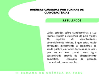 DOENÇAS CAUSADAS POR TOXINAS DE
CIANOBACTÉRIAS

Vários estudos sobre cianobactérias e sua
toxinas relatam a existência de pelo menos
20
espécies
de
cianobactérias
potencialmente tóxicas. E que estas, estão
envolvidas diretamente a problemas de
saúde pública, causando doenças as pessoas
que entram em contato com água
contaminada através do abastecimento
doméstico,
consumo de pescado
contaminado ou recreação.

I I S E M A N A D E Q U Í M I C A DA FA E C

 