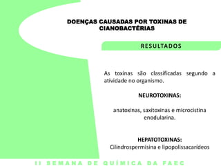 DOENÇAS CAUSADAS POR TOXINAS DE
CIANOBACTÉRIAS

As toxinas são classificadas segundo a
atividade no organismo.
NEUROTOXINAS:

anatoxinas, saxitoxinas e microcistina
enodularina.

HEPATOTOXINAS:
Cilindrospermisina e lipopolissacarídeos
I I S E M A N A D E Q U Í M I C A DA FA E C

 