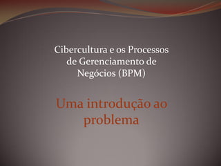 Cibercultura e os Processos
de Gerenciamento de
Negócios (BPM)

Uma introdução ao
problema

 